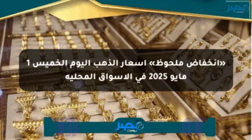 «انخفاض ملحوظ» أسعار الذهب اليوم الخميس 1 مايو 2025 في الأسواق المحلية